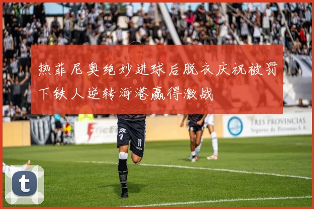 热菲尼奥绝妙进球后脱衣庆祝被罚下铁人逆转海港赢得激战