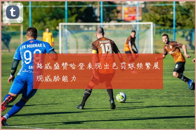 路威盛赞哈登表现出色罚球频繁展现威胁能力