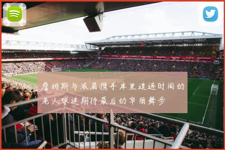 詹姆斯与浓眉携手库里追逐时间的老人球迷期待最后的华丽舞步