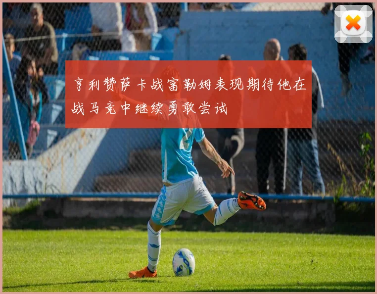 亨利赞萨卡战富勒姆表现期待他在战马竞中继续勇敢尝试