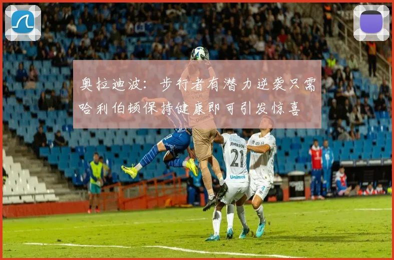 奥拉迪波：步行者有潜力逆袭只需哈利伯顿保持健康即可引发惊喜
