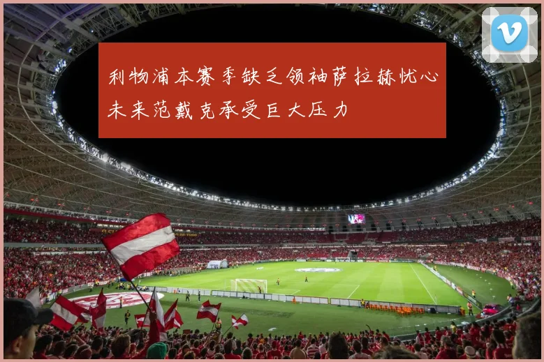 利物浦本赛季缺乏领袖萨拉赫忧心未来范戴克承受巨大压力