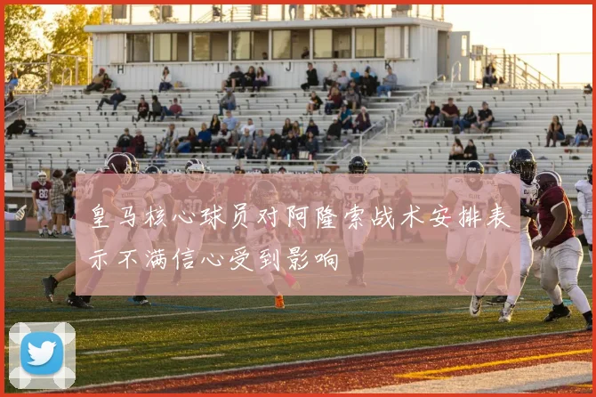 皇马核心球员对阿隆索战术安排表示不满信心受到影响