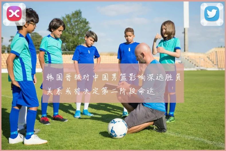 韩国晋级对中国男篮影响深远胜负关系或将决定第二阶段命运