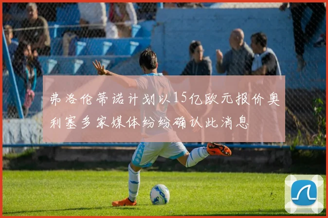 弗洛伦蒂诺计划以15亿欧元报价奥利塞多家媒体纷纷确认此消息