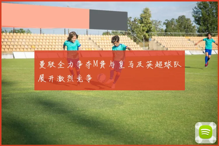 曼联全力争夺M费与皇马及英超球队展开激烈竞争