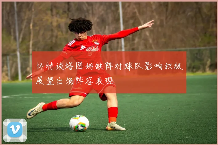 怀特谈塔图姆缺阵对球队影响积极展望出场阵容表现