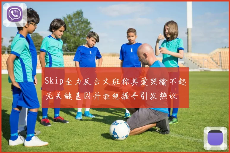 Skip全力反击文班称其爱哭输不起无关键基因并拒绝握手引发热议