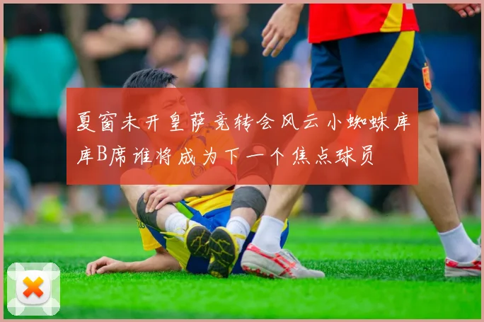夏窗未开皇萨竞转会风云小蜘蛛库库B席谁将成为下一个焦点球员