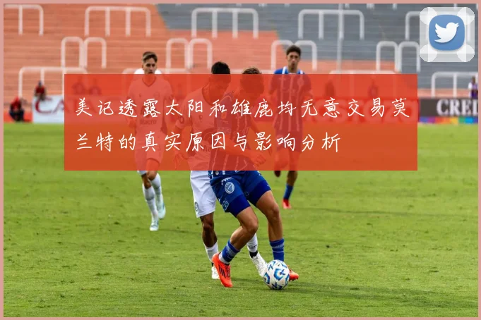 美记透露太阳和雄鹿均无意交易莫兰特的真实原因与影响分析