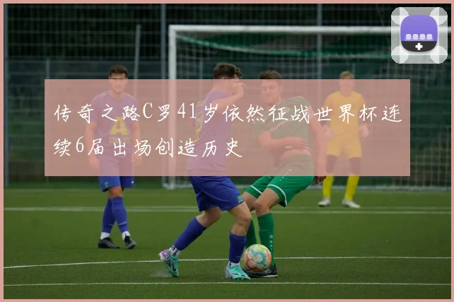传奇之路C罗41岁依然征战世界杯连续6届出场创造历史