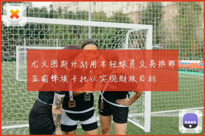 尤文图斯计划用年轻球员交易热那亚前锋埃卡托以实现财政目标