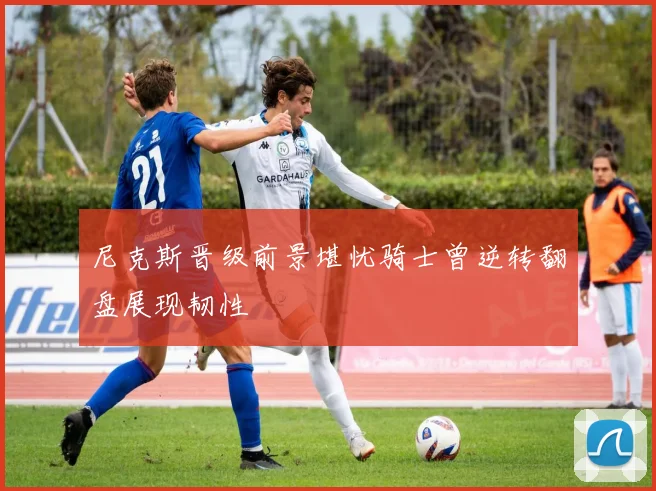 尼克斯晋级前景堪忧骑士曾逆转翻盘展现韧性